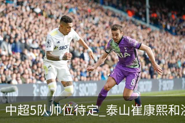中超5队帅位待定 泰山崔康熙和浙江队乔迪争议大