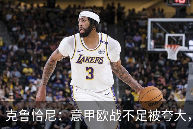 克鲁恰尼：意甲欧战不足被夸大，此前的一些失利带有偶然性