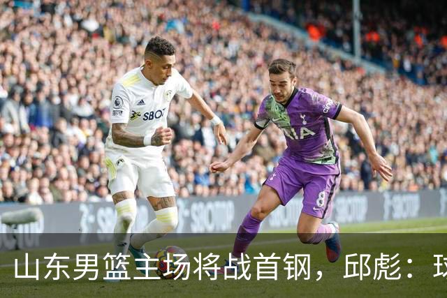 山东男篮主场将战首钢，邱彪：球队融合未达预期