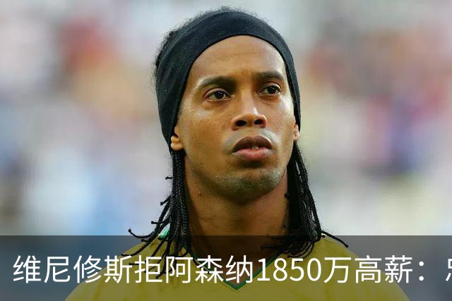 维尼修斯拒阿森纳1850万高薪：忠诚与野心下的留守抉择