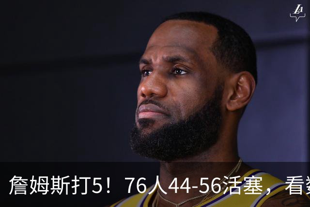 詹姆斯打5！76人44-56活塞，看数据：他是头号罪人！