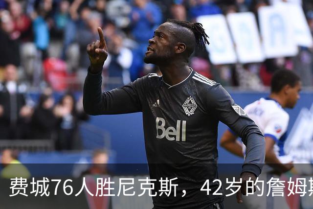 费城76人胜尼克斯，42岁的詹姆斯就是MVP，赛后老詹又收4个好消息